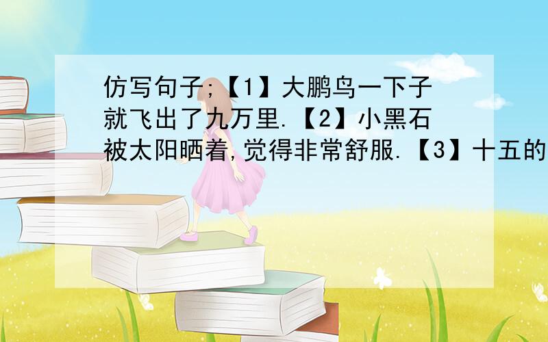 仿写句子;【1】大鹏鸟一下子就飞出了九万里.【2】小黑石被太阳晒着,觉得非常舒服.【3】十五的月亮像一个大玉盘.【4】难道你就觉得它们只是几棵小白杨树吗?【5】爸爸只是向孩子们介绍