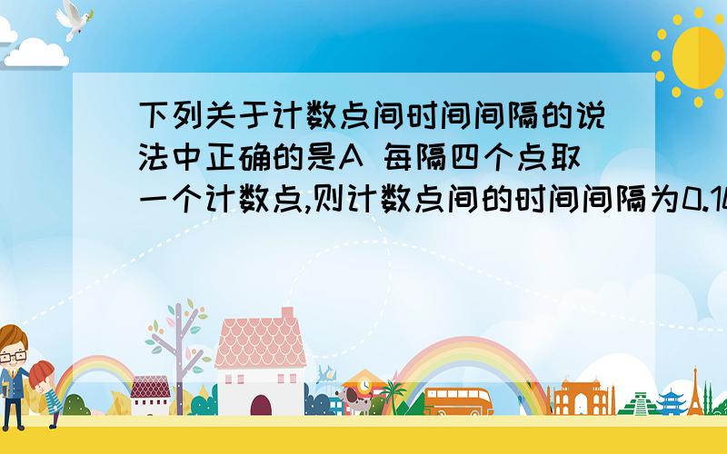 下列关于计数点间时间间隔的说法中正确的是A 每隔四个点取一个计数点,则计数点间的时间间隔为0.10sB 每隔四个点取一个计数点,则计数点间的时间间隔为0.08sC 每隔五个点取一个计数点,则计