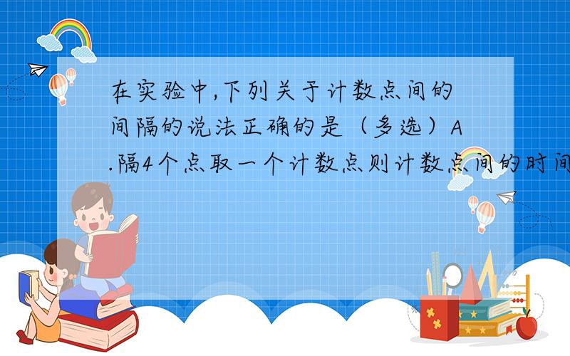 在实验中,下列关于计数点间的间隔的说法正确的是（多选）A.隔4个点取一个计数点则计数点间的时间间隔是0.1sB.隔4个点取一个计数点则计数点间的时间间隔是0.08sC.每5个点取一个计数点检的