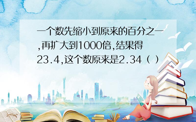 一个数先缩小到原来的百分之一,再扩大到1000倍,结果得23.4,这个数原来是2.34（ ）