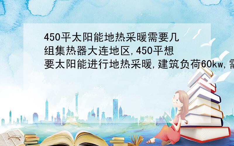 450平太阳能地热采暖需要几组集热器大连地区,450平想要太阳能进行地热采暖,建筑负荷60kw,需要多大集热面积?有没有公式?需要几吨的集热器?需要几根58-1800的管?水箱需要多大的?非常需要太阳