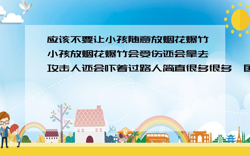 应该不要让小孩随意放烟花爆竹小孩放烟花爆竹会受伤还会拿去攻击人还会吓着过路人简直很多很多,国家政府应该好好管管