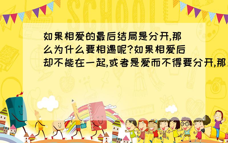 如果相爱的最后结局是分开,那么为什么要相遇呢?如果相爱后却不能在一起,或者是爱而不得要分开,那么为什么还要相遇呢?真的不懂请不要在此问题下灌水或者回答一些无意义的,免得浪费你