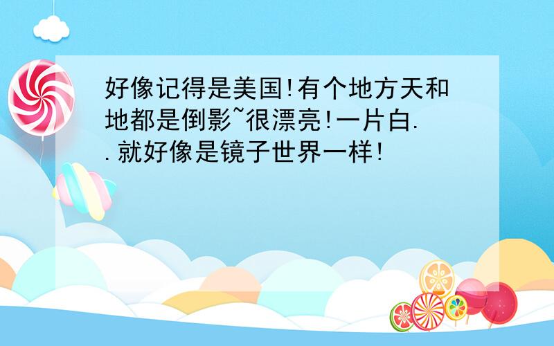 好像记得是美国!有个地方天和地都是倒影~很漂亮!一片白..就好像是镜子世界一样!