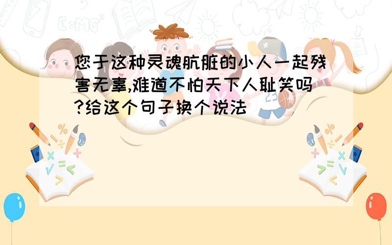 您于这种灵魂肮脏的小人一起残害无辜,难道不怕天下人耻笑吗?给这个句子换个说法