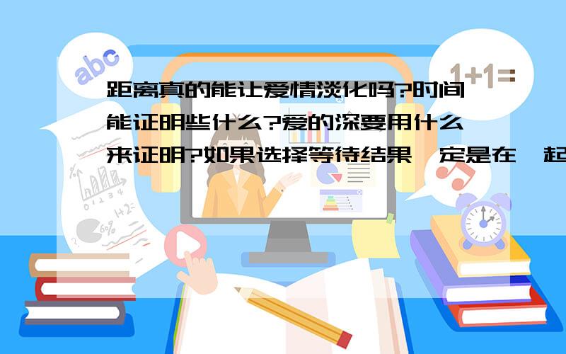 距离真的能让爱情淡化吗?时间能证明些什么?爱的深要用什么来证明?如果选择等待结果一定是在一起吗?如果时间真的能淡忘一切那为什么那么多曾经爱过的人再见面还是会有说不出的感觉.