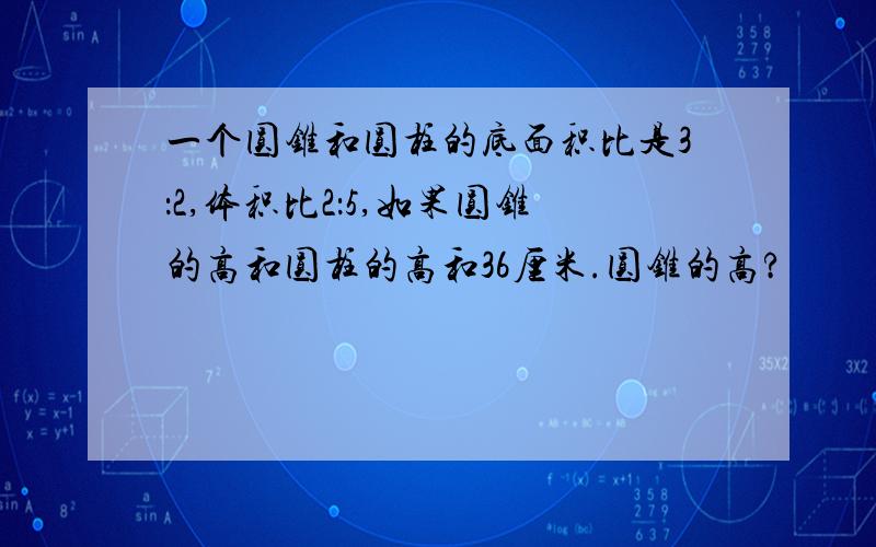 一个圆锥和圆柱的底面积比是3：2,体积比2：5,如果圆锥的高和圆柱的高和36厘米.圆锥的高?