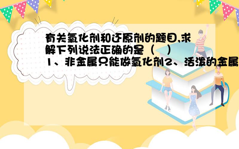 有关氧化剂和还原剂的题目,求解下列说法正确的是（   ）1、非金属只能做氧化剂2、活泼的金属只能做还原剂3、金属阳离子都具有氧化性4、金属阳离子只能做还原剂 A、1、2    B、1、3    C、3