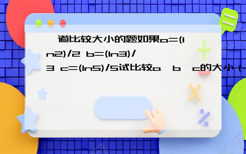 一道比较大小的题如果a=(ln2)/2 b=(ln3)/3 c=(ln5)/5试比较a、b、c的大小（不用计算器）