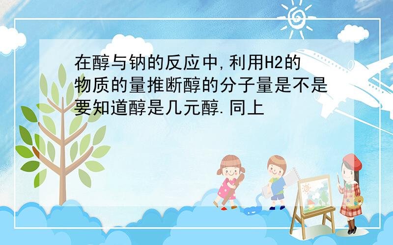 在醇与钠的反应中,利用H2的物质的量推断醇的分子量是不是要知道醇是几元醇.同上