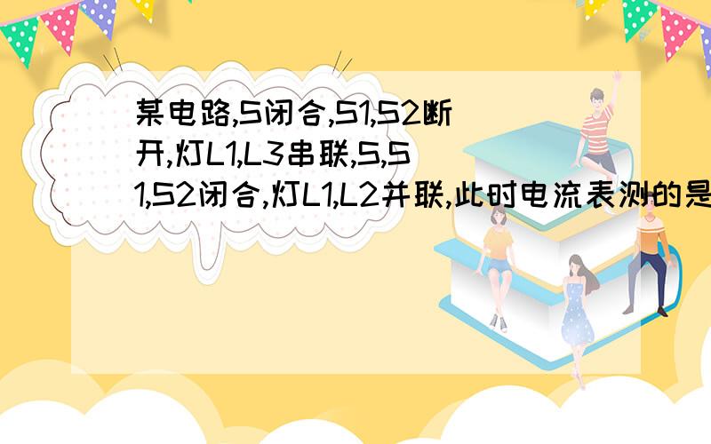 某电路,S闭合,S1,S2断开,灯L1,L3串联,S,S1,S2闭合,灯L1,L2并联,此时电流表测的是?的电流?就这个