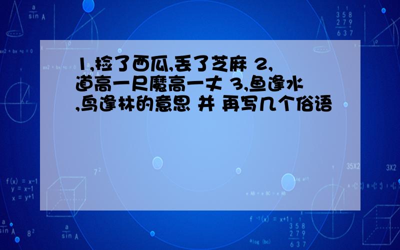 1,捡了西瓜,丢了芝麻 2,道高一尺魔高一丈 3,鱼逢水,鸟逢林的意思 并 再写几个俗语