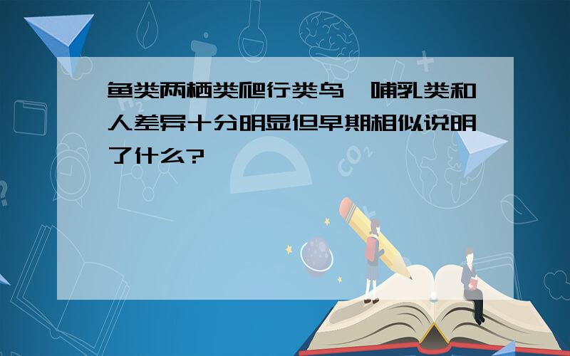 鱼类两栖类爬行类鸟,哺乳类和人差异十分明显但早期相似说明了什么?