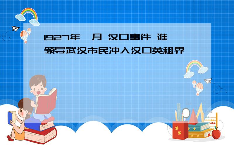 1927年一月 汉口事件 谁领导武汉市民冲入汉口英租界