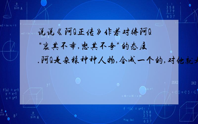 说说《阿Q正传》作者对待阿Q“哀其不幸,怒其不争”的态度.阿Q是杂糅种种人物,合成一个的,对他就是对这种种的人.这是教材里的一个分析点,不说其他“引起疗救的注意”等等思想,单说这态