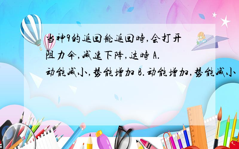 当神9的返回舱返回时,会打开阻力伞,减速下降,这时 A.动能减小,势能增加 B.动能增加,势能减小 C.动能,势能都增加 D.动能,势能都减小