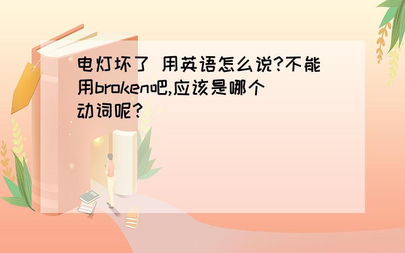 电灯坏了 用英语怎么说?不能用broken吧,应该是哪个动词呢?