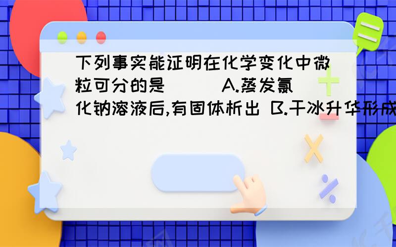 下列事实能证明在化学变化中微粒可分的是（ ） A.蒸发氯化钠溶液后,有固体析出 B.干冰升华形成二氧化碳气体 C.水通电可以收集到氧气和氢气 D.水蒸气冷凝为水