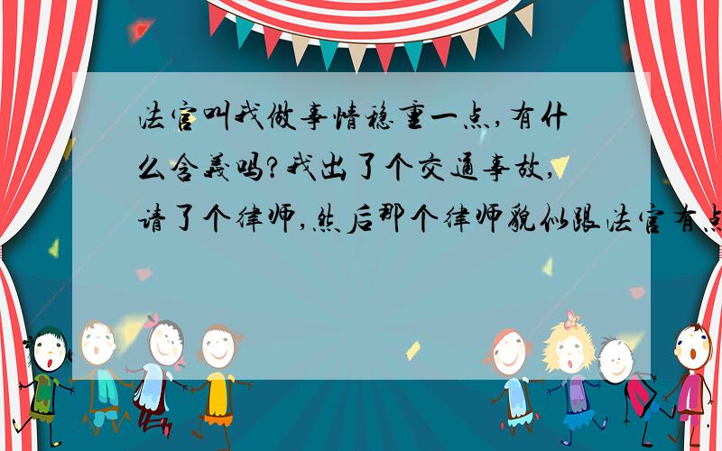 法官叫我做事情稳重一点,有什么含义吗?我出了个交通事故,请了个律师,然后那个律师貌似跟法官有点关系,现在还没开庭,今天送资料去律师那,遇到法官,最后走的时候,他对我说以后做事要稳