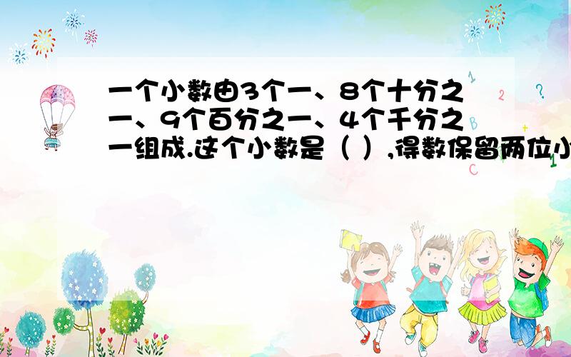 一个小数由3个一、8个十分之一、9个百分之一、4个千分之一组成.这个小数是（ ）,得数保留两位小数是