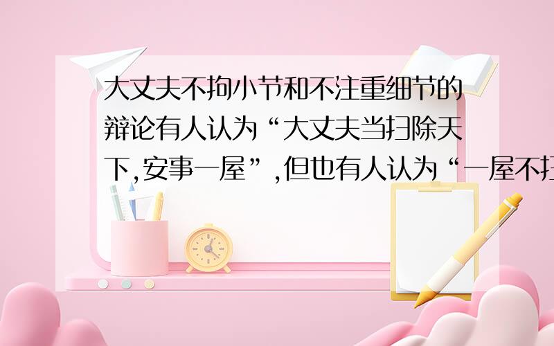 大丈夫不拘小节和不注重细节的辩论有人认为“大丈夫当扫除天下,安事一屋”,但也有人认为“一屋不扫,何以扫天下”,就寝室文明问题说说你的观点