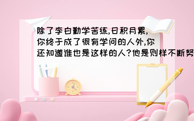 除了李白勤学苦练,日积月累,你终于成了很有学问的人外,你还知道谁也是这样的人?他是则样不断努力的?请简要写下来