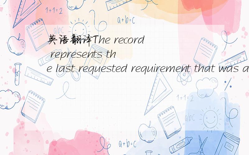 英语翻译The record represents the last requested requirement that was assigned to an advanced resource item.重点是这个requested requirement 怎么用汉语表达会比较通顺.如果翻译成“请求的需求”感觉很奇怪.补充：根