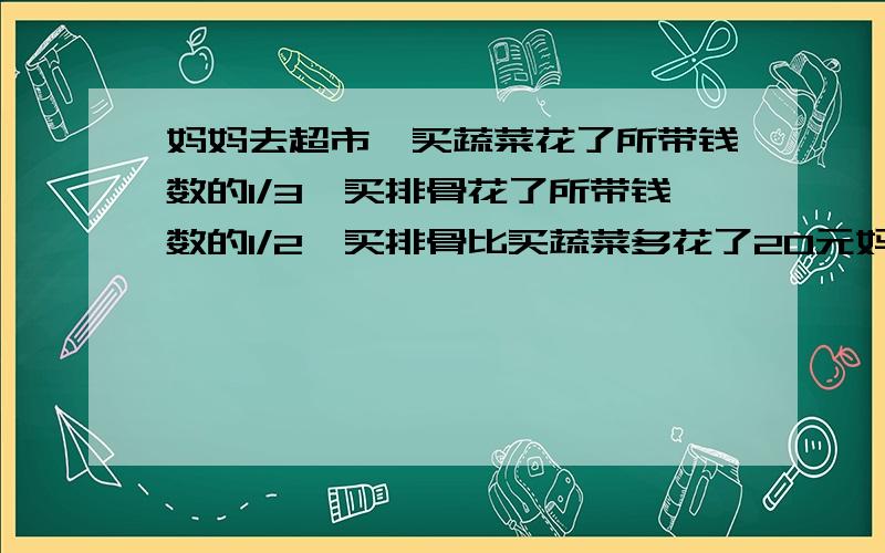 妈妈去超市,买蔬菜花了所带钱数的1/3,买排骨花了所带钱数的1/2,买排骨比买蔬菜多花了20元妈妈一共带了多少钱?