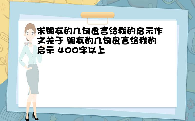 求朋友的几句良言给我的启示作文关于 朋友的几句良言给我的启示 400字以上