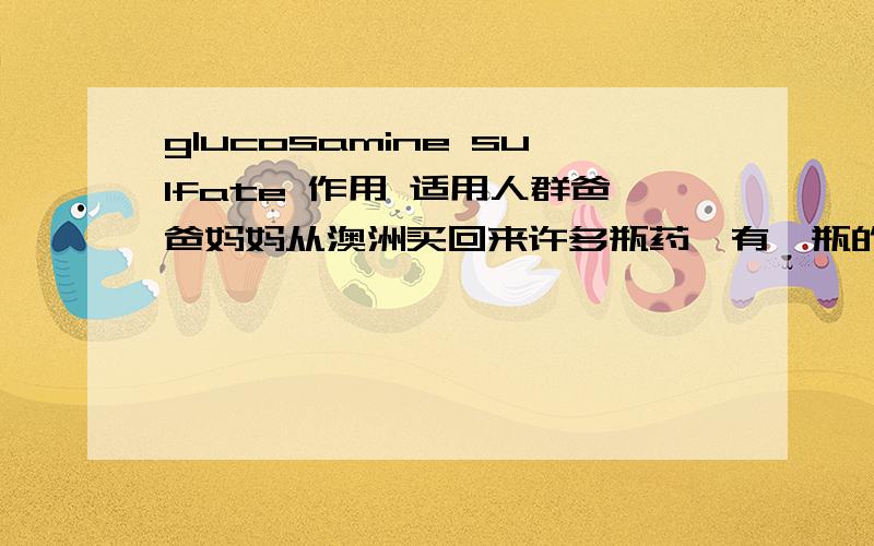 glucosamine sulfate 作用 适用人群爸爸妈妈从澳洲买回来许多瓶药,有一瓶的英文写的虽然看得明白..但是本人不是对医学方面很有研究,所以想问一下这个药适用于那些人呢?上面写着Glucosamine Sulfa