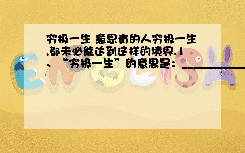 穷极一生 意思有的人穷极一生,都未必能达到这样的境界.1、“穷极一生”的意思是：___________________2、这句话的意思是____________________________