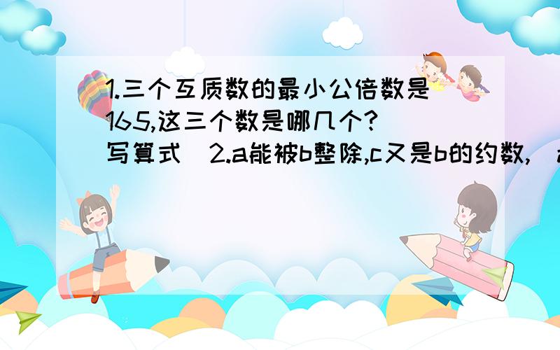 1.三个互质数的最小公倍数是165,这三个数是哪几个?（写算式）2.a能被b整除,c又是b的约数,（a、b、c、不等于零）.那么a、b、c的最小公倍数是（）[写算式]