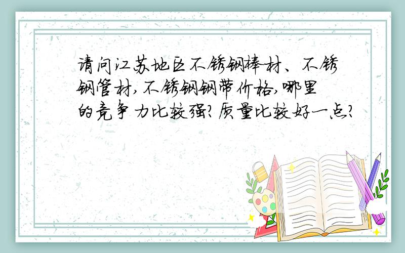 请问江苏地区不锈钢棒材、不锈钢管材,不锈钢钢带价格,哪里的竞争力比较强?质量比较好一点?