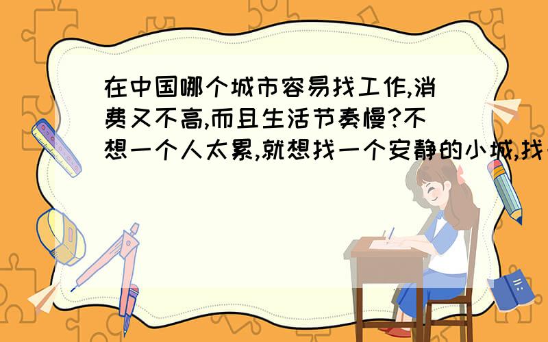 在中国哪个城市容易找工作,消费又不高,而且生活节奏慢?不想一个人太累,就想找一个安静的小城,找一份工作,远离大城市就行.