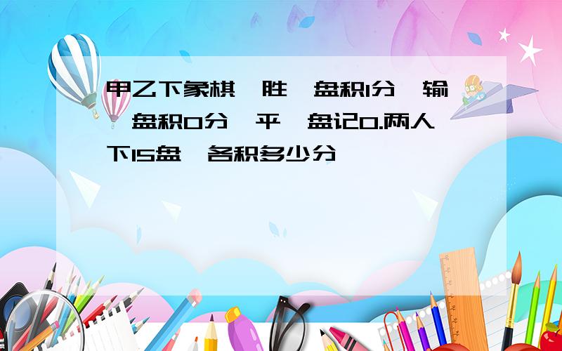 甲乙下象棋,胜一盘积1分,输一盘积0分,平一盘记0.两人下15盘,各积多少分