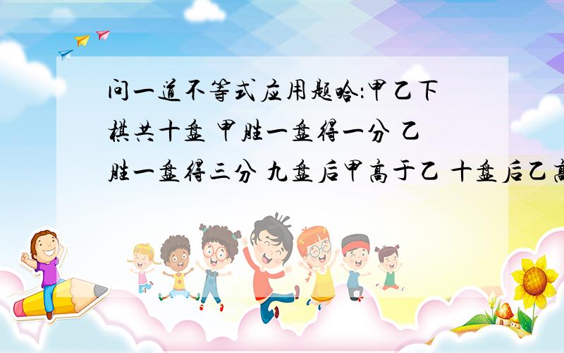 问一道不等式应用题哈：甲乙下棋共十盘 甲胜一盘得一分 乙胜一盘得三分 九盘后甲高于乙 十盘后乙高于甲问他们分别胜几盘?