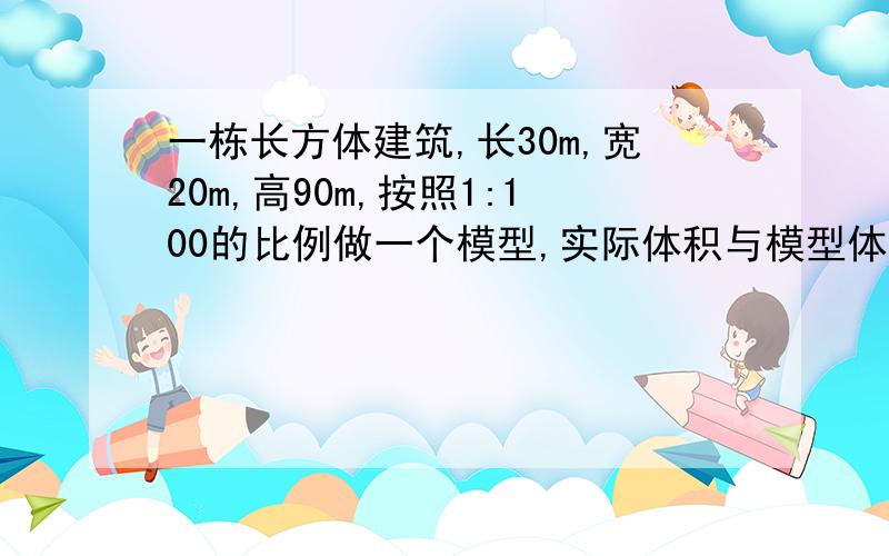 一栋长方体建筑,长30m,宽20m,高90m,按照1:100的比例做一个模型,实际体积与模型体积的比是多少?模型体积是多少?快~~···!