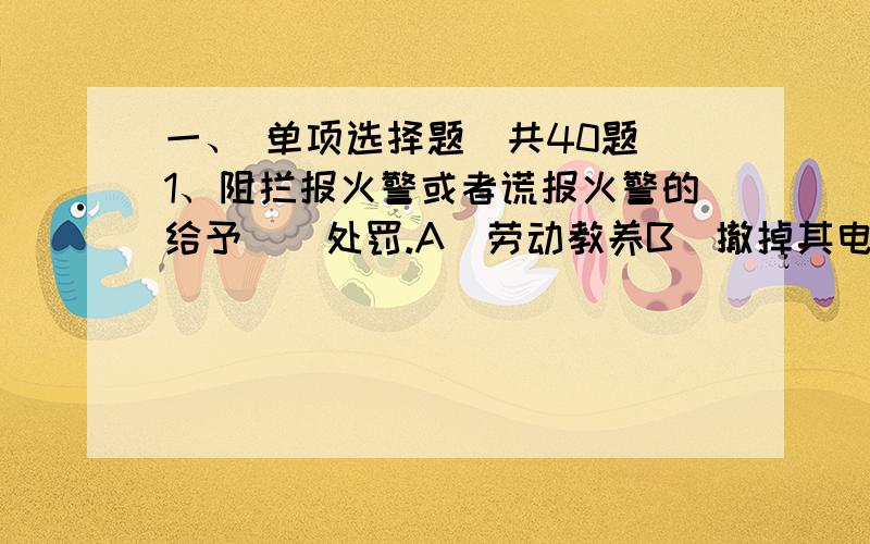 一、 单项选择题（共40题）1、阻拦报火警或者谎报火警的给予（）处罚.A．劳动教养B．撤掉其电话C．警告、罚款或者十日以下拘留32、各级人民政府应当将消防工作纳入（）和社会发展计划