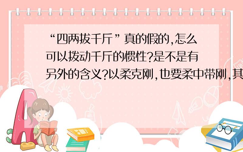 “四两拔千斤”真的假的,怎么可以拨动千斤的惯性?是不是有另外的含义?以柔克刚,也要柔中带刚,其实本身的力道要胜过对方,只是锐气内敛,藏而不漏,巧妙化解,对方的力道!并不是我们简单的