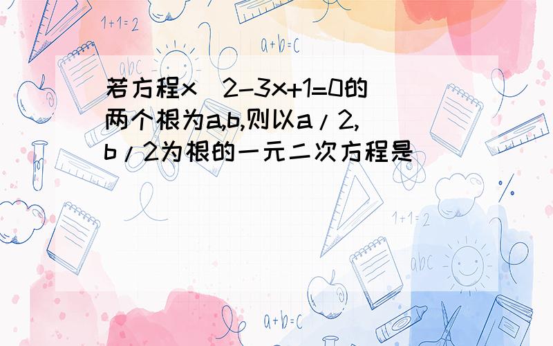 若方程x^2-3x+1=0的两个根为a,b,则以a/2,b/2为根的一元二次方程是