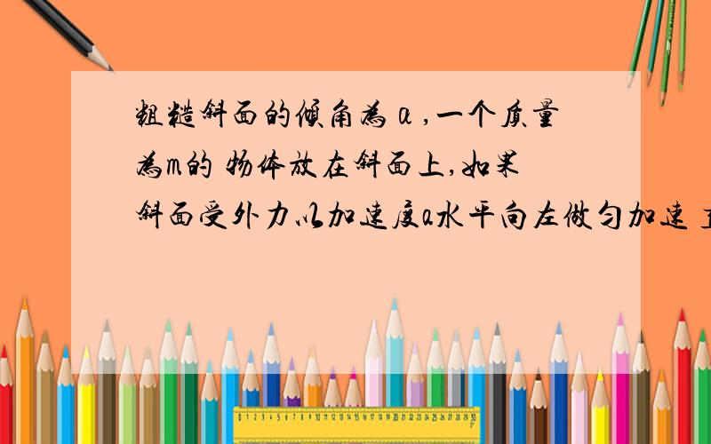 粗糙斜面的倾角为α,一个质量为m的 物体放在斜面上,如果斜面受外力以加速度a水平向左做匀加速 直线运动,而斜面与物体相对静止.对物体的摩擦力做什么功?答案是摩擦力可能做负功耶可能