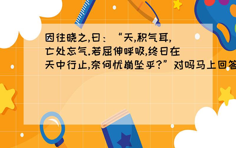 因往晓之,曰：“天,积气耳,亡处忘气.若屈伸呼吸,终日在天中行止,奈何忧崩坠乎?”对吗马上回答着加分