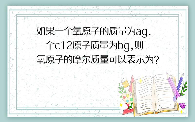 如果一个氧原子的质量为ag,一个c12原子质量为bg,则氧原子的摩尔质量可以表示为?