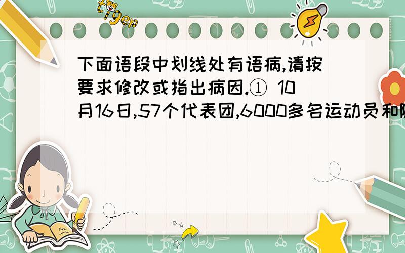 下面语段中划线处有语病,请按要求修改或指出病因.① 10月16日,57个代表团,6000多名运动员和随队官员来到南昌,展开一段难忘的人生旅程,踏上激情四射的赛场,携着各自的祝福与期待.②这段旅