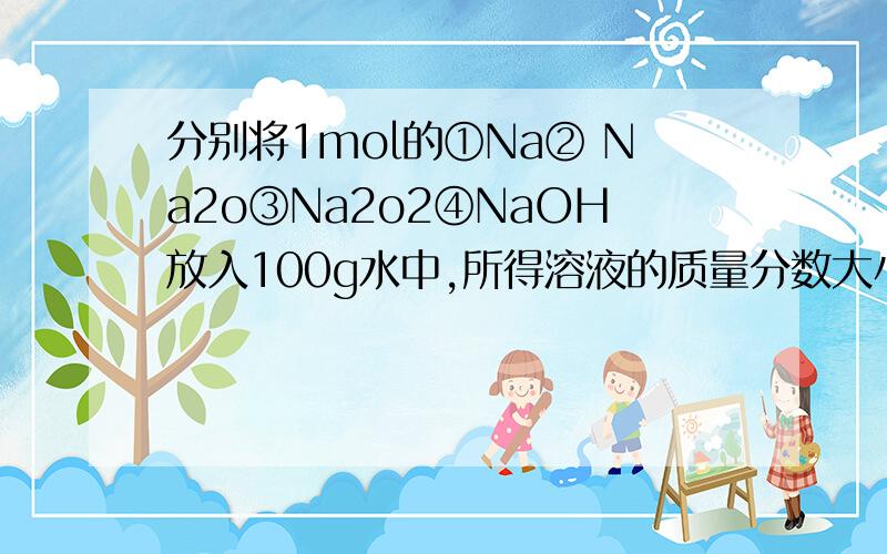 分别将1mol的①Na② Na2o③Na2o2④NaOH放入100g水中,所得溶液的质量分数大小关系是?说明原因,改下 是所得溶质质量分数,不是所得溶液质量分数.还有Na2o溶于水反应什么的也要考虑吧,不太懂,