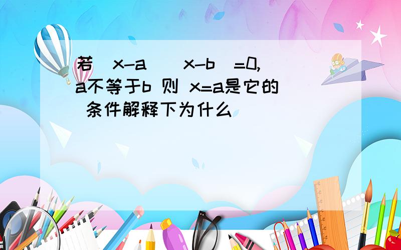 若（x-a)(x-b)=0,a不等于b 则 x=a是它的 条件解释下为什么