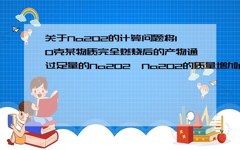 关于Na2O2的计算问题将10克某物质完全燃烧后的产物通过足量的Na2O2,Na2O2的质量增加10克,则该物质不可能是A H2B COC C2H5OHD CH3COOH写下详细的分析计算过程楼下的错了2楼的太复杂貌似看不懂，1楼