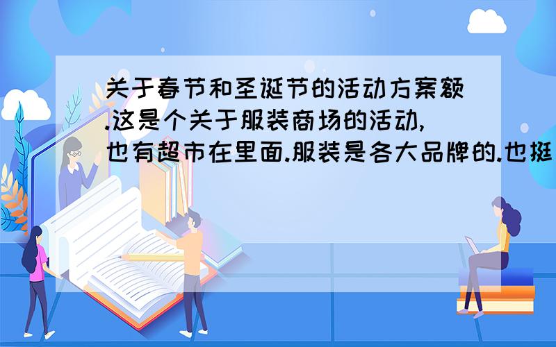 关于春节和圣诞节的活动方案额.这是个关于服装商场的活动,也有超市在里面.服装是各大品牌的.也挺多家分店的.圣诞节快到了.可以有什么比较新鲜的活动呢?春节也一样.可以是在商场举行