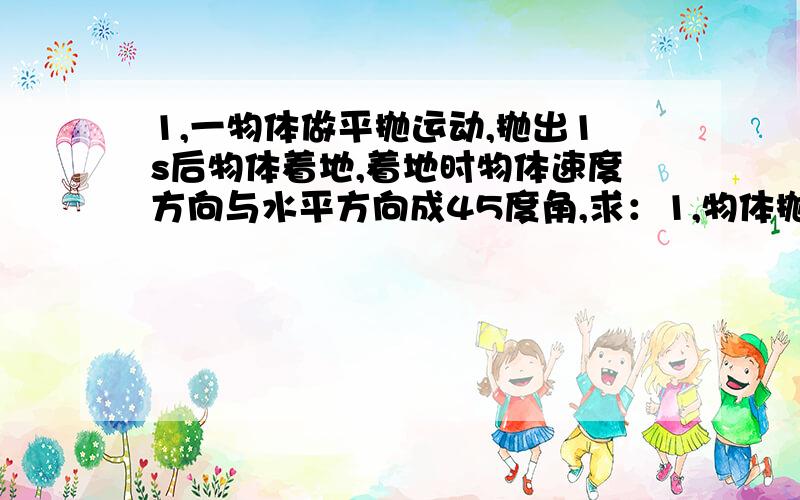 1,一物体做平抛运动,抛出1s后物体着地,着地时物体速度方向与水平方向成45度角,求：1,物体抛出时距地面得高度.2,物体做平抛运动得初速度.3,物体做平抛运动得水平射程