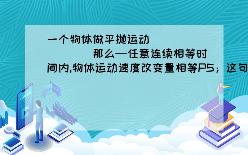 一个物体做平抛运动`````````那么—任意连续相等时间内,物体运动速度改变量相等PS；这句话对吗?Why?速度改变量就是指速度大小的改变量?````